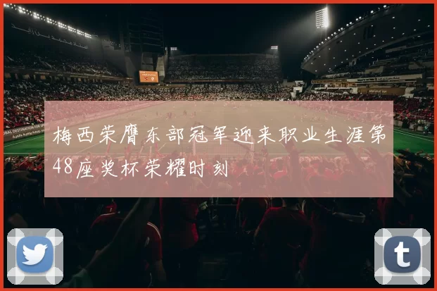 梅西荣膺东部冠军迎来职业生涯第48座奖杯荣耀时刻