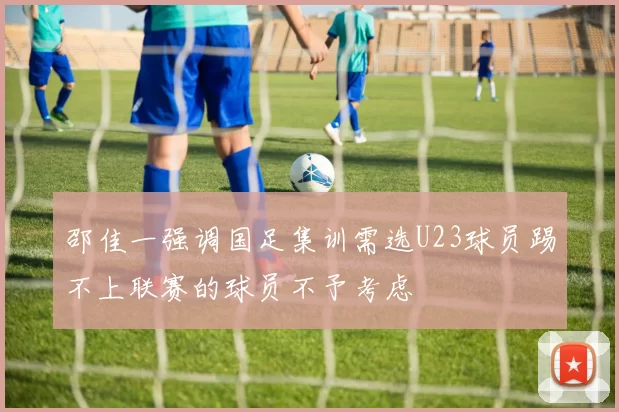 邵佳一强调国足集训需选U23球员踢不上联赛的球员不予考虑