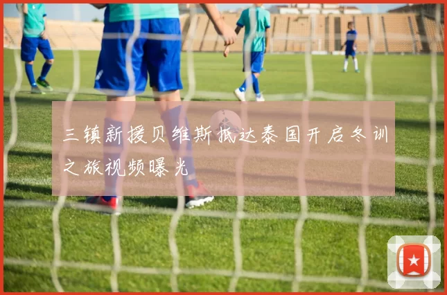 三镇新援贝维斯抵达泰国开启冬训之旅视频曝光