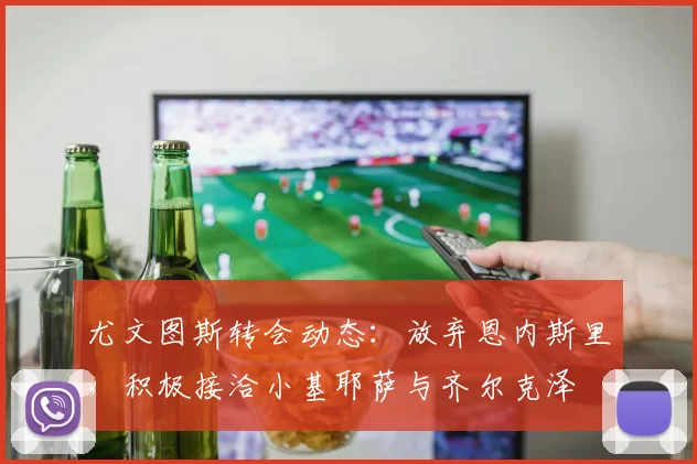 尤文图斯转会动态：放弃恩内斯里，积极接洽小基耶萨与齐尔克泽