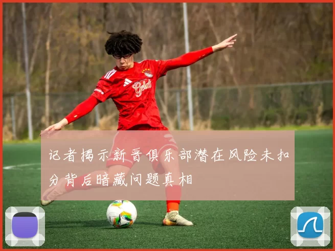 记者揭示新晋俱乐部潜在风险未扣分背后暗藏问题真相