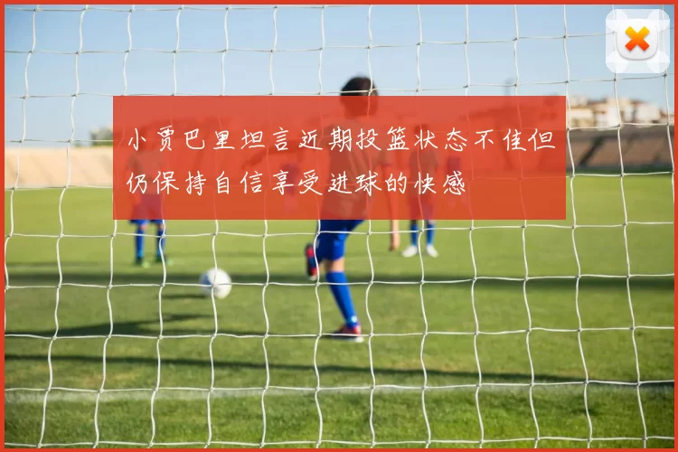 小贾巴里坦言近期投篮状态不佳但仍保持自信享受进球的快感