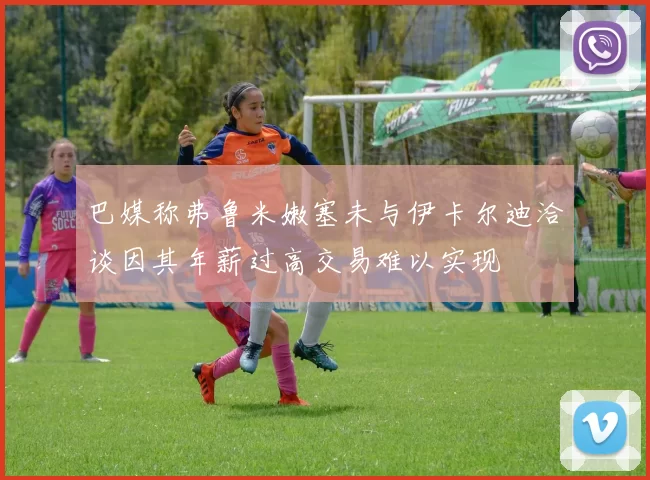 巴媒称弗鲁米嫩塞未与伊卡尔迪洽谈因其年薪过高交易难以实现